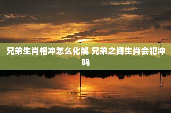 兄弟生肖相冲怎么化解 兄弟之间生肖会犯冲吗