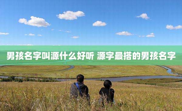 男孩名字叫源什么好听 源字最搭的男孩名字