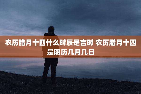 农历腊月十四什么时辰是吉时 农历腊月十四是阴历几月几日