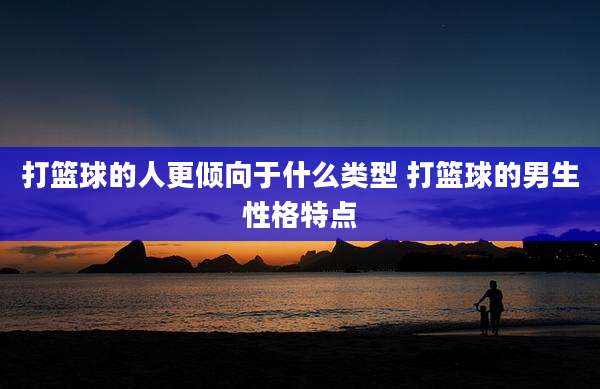 打篮球的人更倾向于什么类型 打篮球的男生性格特点