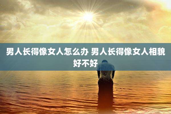 男人长得像女人怎么办 男人长得像女人相貌好不好