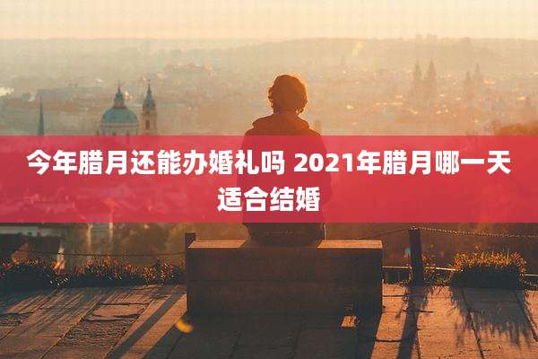 今年腊月还能办婚礼吗 2021年腊月哪一天适合结婚