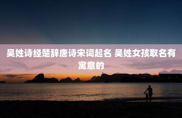 吴姓诗经楚辞唐诗宋词起名 吴姓女孩取名有寓意的