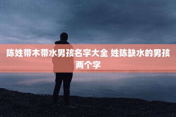 陈姓带木带水男孩名字大全 姓陈缺水的男孩两个字