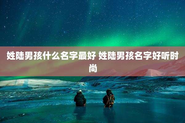 姓陆男孩什么名字最好 姓陆男孩名字好听时尚