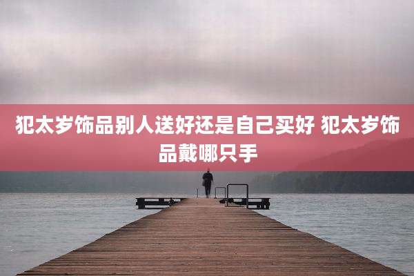 犯太岁饰品别人送好还是自己买好 犯太岁饰品戴哪只手
