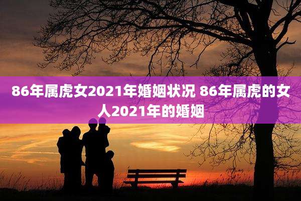 86年属虎女2021年婚姻状况 86年属虎的女人2021年的婚姻