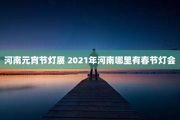 河南元宵节灯展 2021年河南哪里有春节灯会