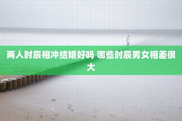 两人时辰相冲结婚好吗 哪些时辰男女相差很大