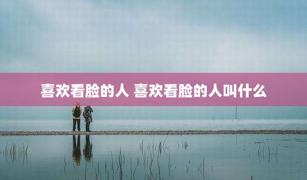 喜欢看脸的人 喜欢看脸的人叫什么