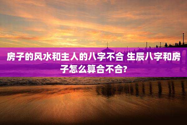 房子的风水和主人的八字不合 生辰八字和房子怎么算合不合?