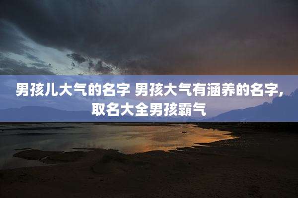 男孩儿大气的名字 男孩大气有涵养的名字,取名大全男孩霸气