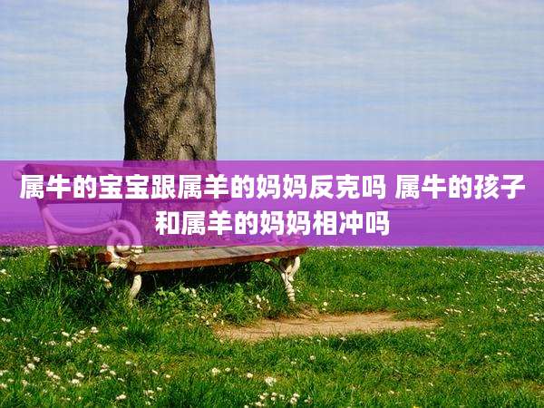 属牛的宝宝跟属羊的妈妈反克吗 属牛的孩子和属羊的妈妈相冲吗