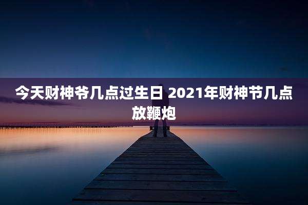 今天财神爷几点过生日 2021年财神节几点放鞭炮