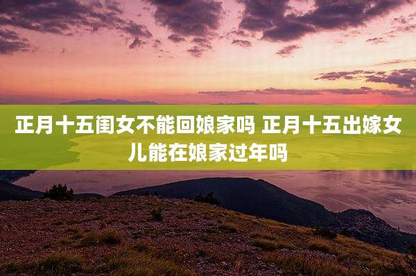 正月十五闺女不能回娘家吗 正月十五出嫁女儿能在娘家过年吗