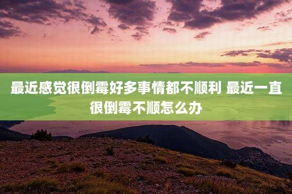 最近感觉很倒霉好多事情都不顺利 最近一直很倒霉不顺怎么办