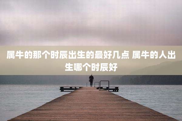 属牛的那个时辰出生的最好几点 属牛的人出生哪个时辰好