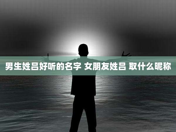 男生姓吕好听的名字 女朋友姓吕 取什么昵称
