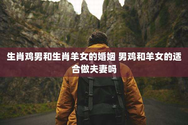 生肖鸡男和生肖羊女的婚姻 男鸡和羊女的适合做夫妻吗