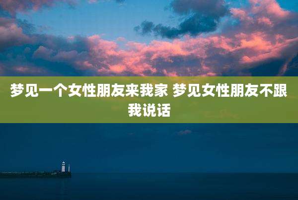 梦见一个女性朋友来我家 梦见女性朋友不跟我说话