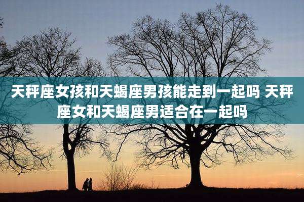 天秤座女孩和天蝎座男孩能走到一起吗 天秤座女和天蝎座男适合在一起吗