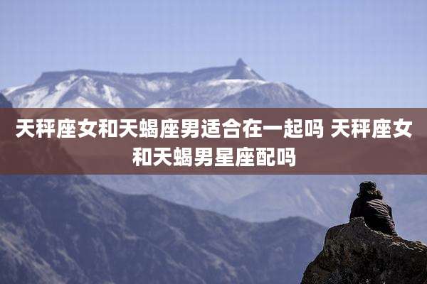天秤座女和天蝎座男适合在一起吗 天秤座女和天蝎男星座配吗