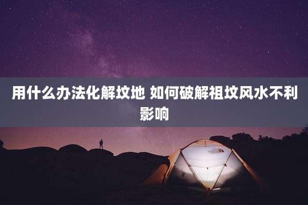 用什么办法化解坟地 如何破解祖坟风水不利影响
