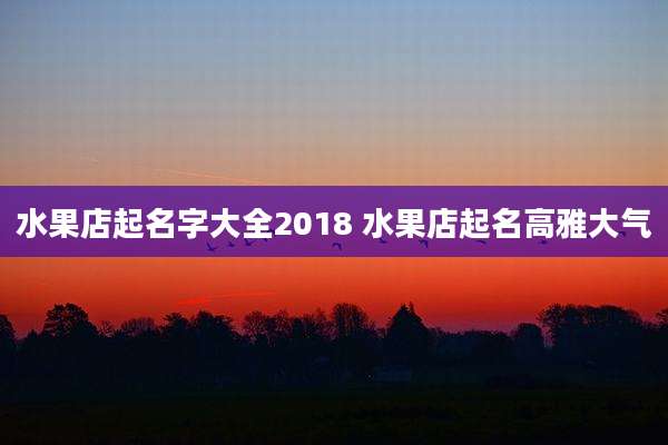 水果店起名字大全2018 水果店起名高雅大气