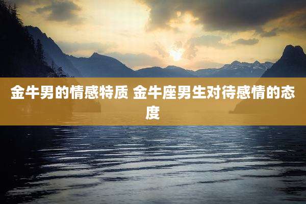 金牛男的情感特质 金牛座男生对待感情的态度