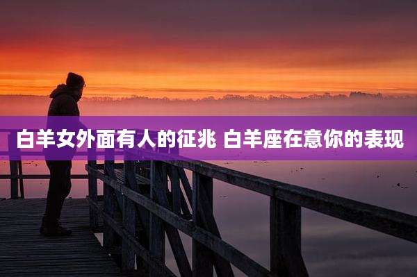 白羊女外面有人的征兆 白羊座在意你的表现