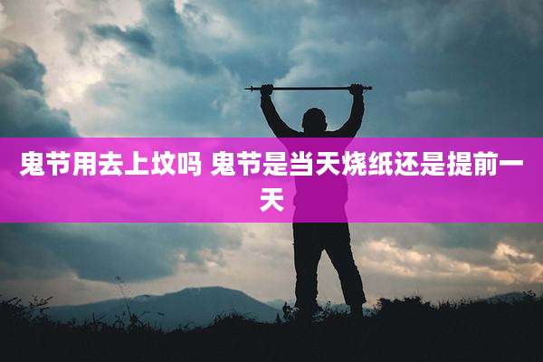 鬼节用去上坟吗 鬼节是当天烧纸还是提前一天