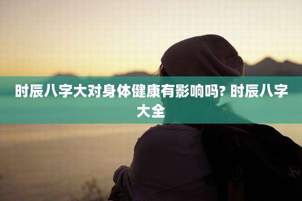 时辰八字大对身体健康有影响吗? 时辰八字大全