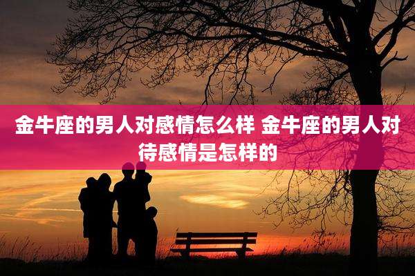 金牛座的男人对感情怎么样 金牛座的男人对待感情是怎样的