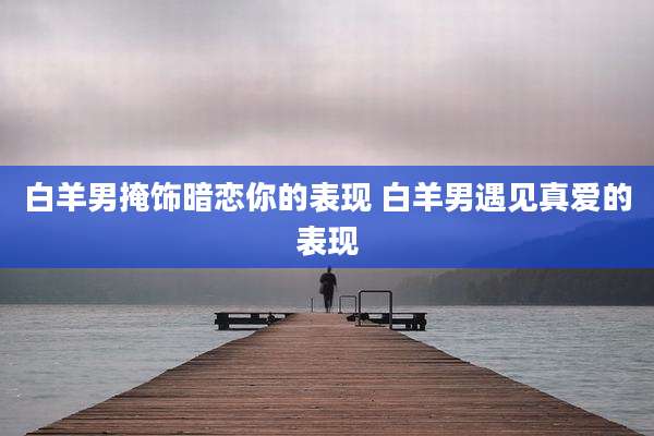 白羊男掩饰暗恋你的表现 白羊男遇见真爱的表现