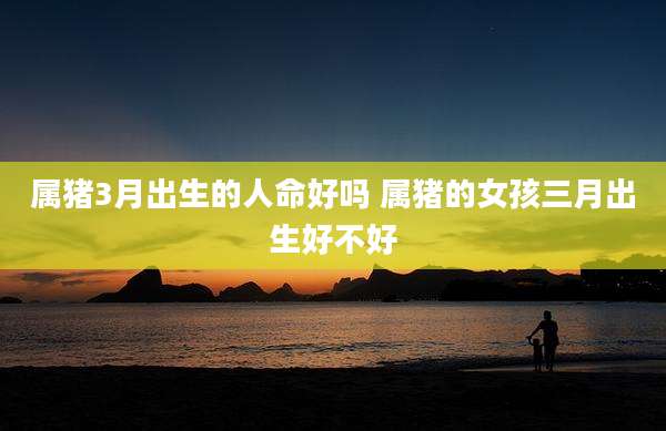 属猪3月出生的人命好吗 属猪的女孩三月出生好不好