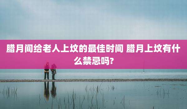 腊月间给老人上坟的最佳时间 腊月上坟有什么禁忌吗?