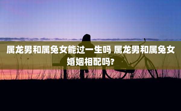 属龙男和属兔女能过一生吗 属龙男和属兔女婚姻相配吗?