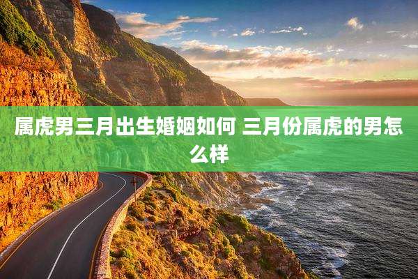 属虎男三月出生婚姻如何 三月份属虎的男怎么样