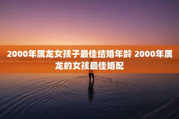 2000年属龙女孩子最佳结婚年龄 2000年属龙的女孩最佳婚配