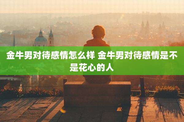 金牛男对待感情怎么样 金牛男对待感情是不是花心的人