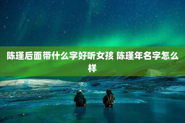 陈瑾后面带什么字好听女孩 陈瑾年名字怎么样
