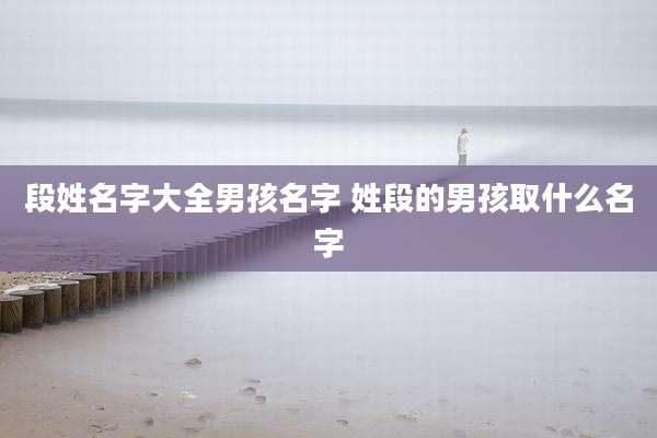 段姓名字大全男孩名字 姓段的男孩取什么名字