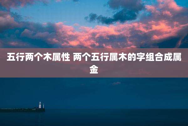 五行两个木属性 两个五行属木的字组合成属金