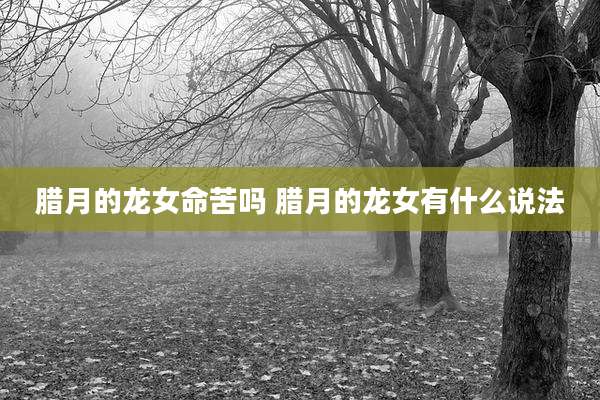 腊月的龙女命苦吗 腊月的龙女有什么说法