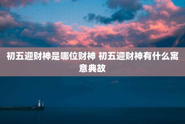 初五迎财神是哪位财神 初五迎财神有什么寓意典故