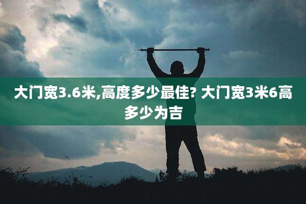 大门宽3.6米,高度多少最佳? 大门宽3米6高多少为吉