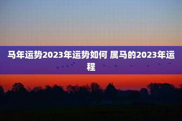 马年运势2023年运势如何 属马的2023年运程