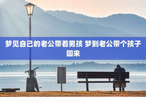 梦见自己的老公带着男孩 梦到老公带个孩子回来