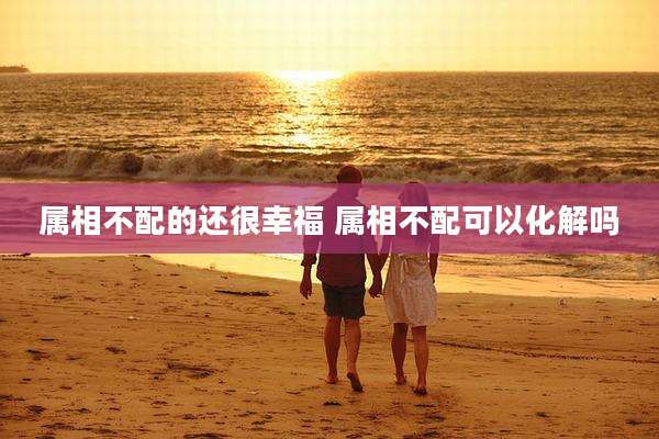 属相不配的还很幸福 属相不配可以化解吗