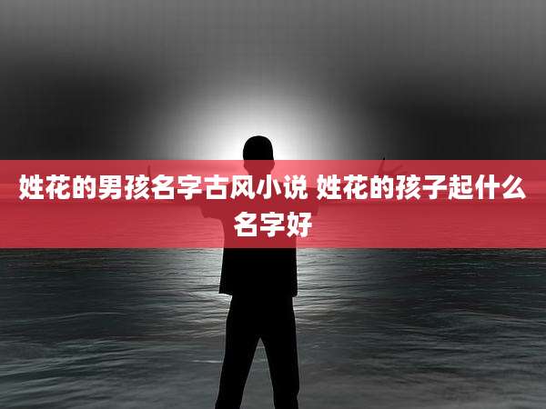 姓花的男孩名字古风小说 姓花的孩子起什么名字好